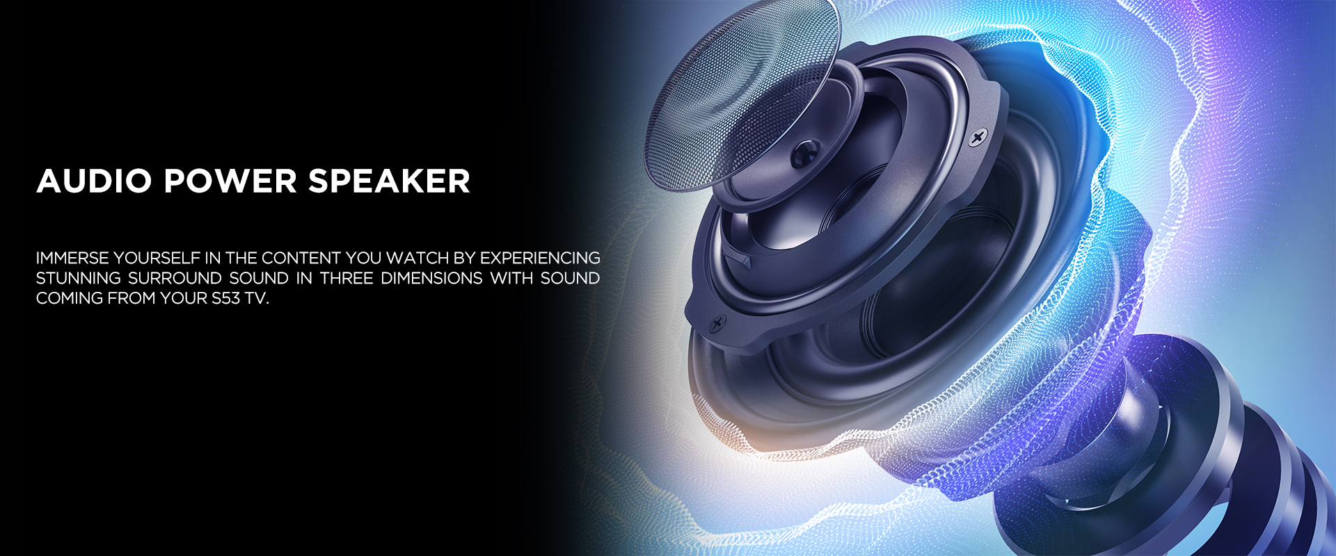 AUDIO POWER SPEAKER - Immerse yourself in the content you watch by experiencing stunning surround sound in three dimensions with sound coming from your S53 TV.